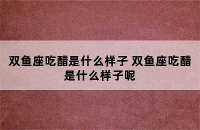 双鱼座吃醋是什么样子 双鱼座吃醋是什么样子呢